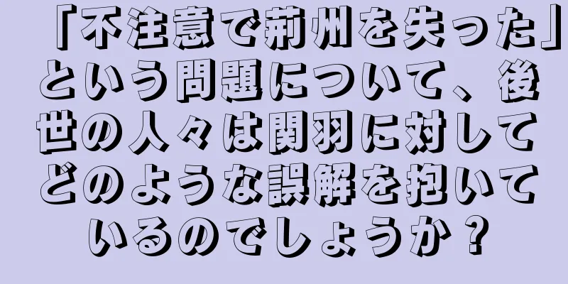 「不注意で荊州を失った」という問題について、後世の人々は関羽に対してどのような誤解を抱いているのでしょうか？