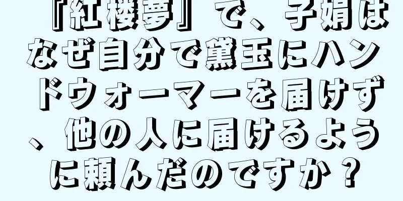 『紅楼夢』で、子娟はなぜ自分で黛玉にハンドウォーマーを届けず、他の人に届けるように頼んだのですか？