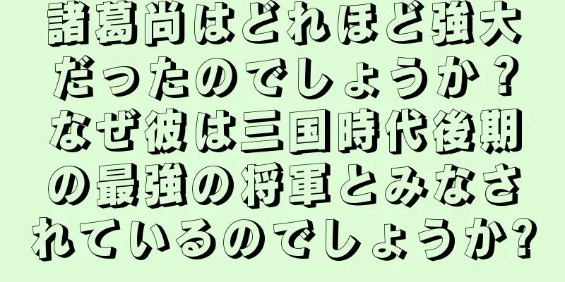 諸葛尚はどれほど強大だったのでしょうか？なぜ彼は三国時代後期の最強の将軍とみなされているのでしょうか?