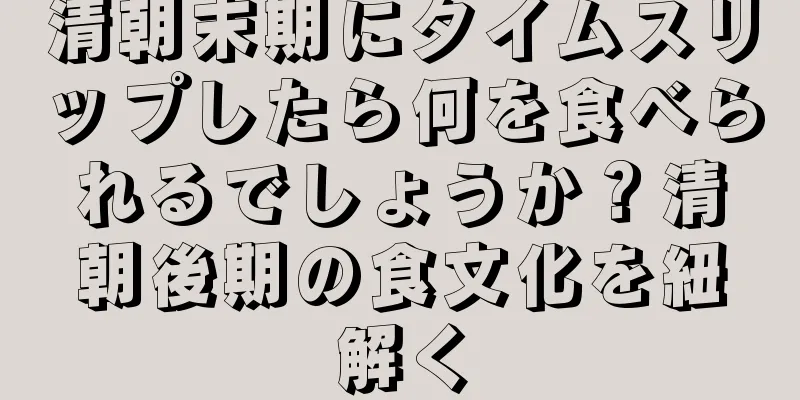 清朝末期にタイムスリップしたら何を食べられるでしょうか？清朝後期の食文化を紐解く