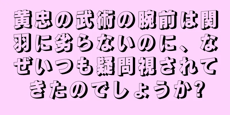 黄忠の武術の腕前は関羽に劣らないのに、なぜいつも疑問視されてきたのでしょうか?