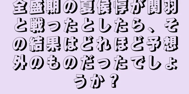 全盛期の夏侯惇が関羽と戦ったとしたら、その結果はどれほど予想外のものだったでしょうか？