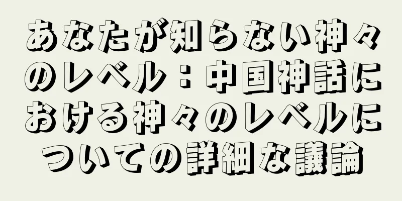あなたが知らない神々のレベル：中国神話における神々のレベルについての詳細な議論