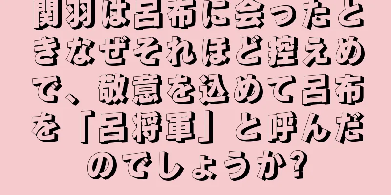 関羽は呂布に会ったときなぜそれほど控えめで、敬意を込めて呂布を「呂将軍」と呼んだのでしょうか?