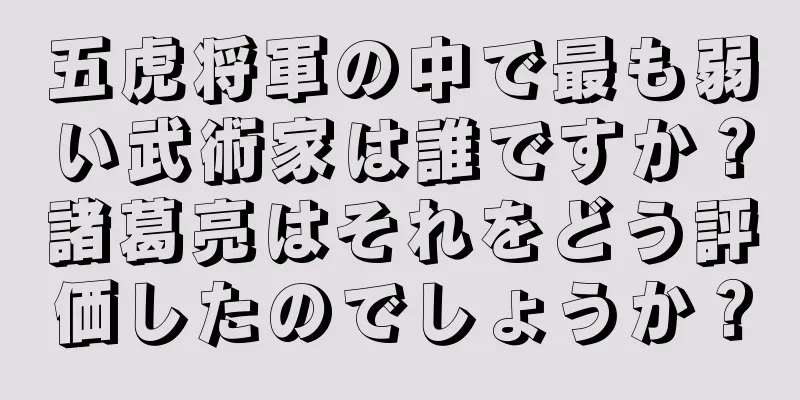 五虎将軍の中で最も弱い武術家は誰ですか？諸葛亮はそれをどう評価したのでしょうか？
