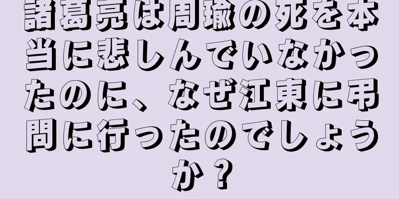 諸葛亮は周瑜の死を本当に悲しんでいなかったのに、なぜ江東に弔問に行ったのでしょうか？