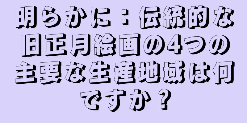 明らかに：伝統的な旧正月絵画の4つの主要な生産地域は何ですか？