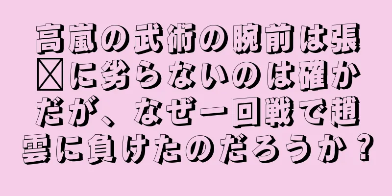 高嵐の武術の腕前は張郃に劣らないのは確かだが、なぜ一回戦で趙雲に負けたのだろうか？