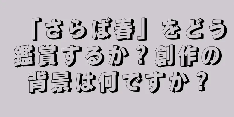 「さらば春」をどう鑑賞するか？創作の背景は何ですか？