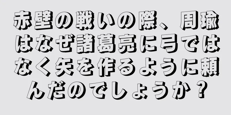 赤壁の戦いの際、周瑜はなぜ諸葛亮に弓ではなく矢を作るように頼んだのでしょうか？