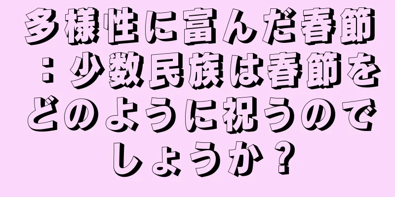 多様性に富んだ春節：少数民族は春節をどのように祝うのでしょうか？