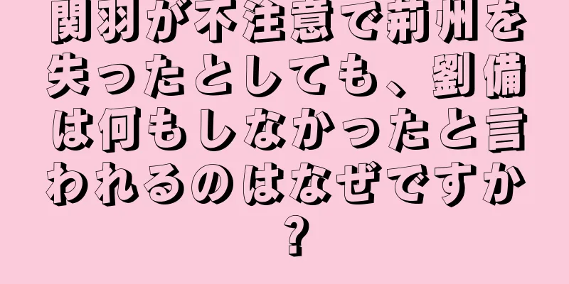 関羽が不注意で荊州を失ったとしても、劉備は何もしなかったと言われるのはなぜですか？