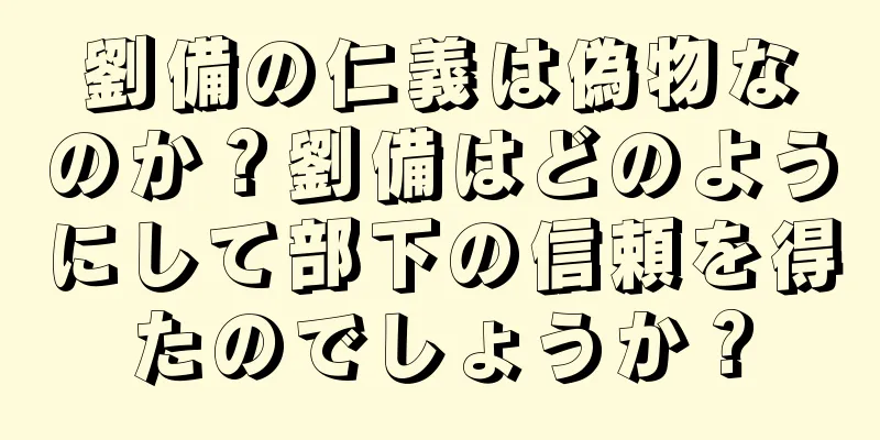 劉備の仁義は偽物なのか？劉備はどのようにして部下の信頼を得たのでしょうか？