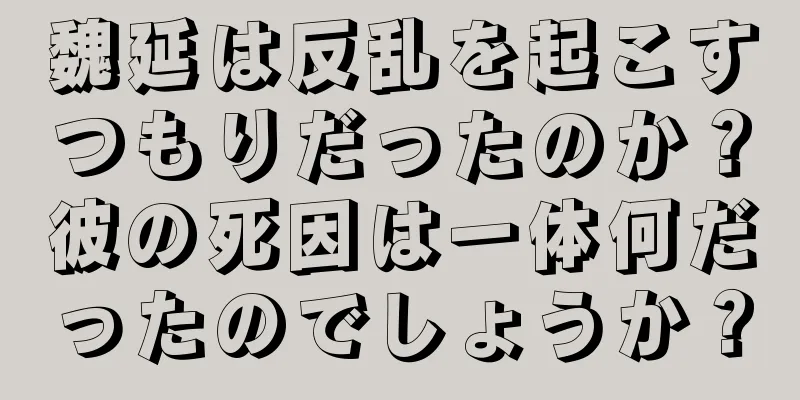 魏延は反乱を起こすつもりだったのか？彼の死因は一体何だったのでしょうか？