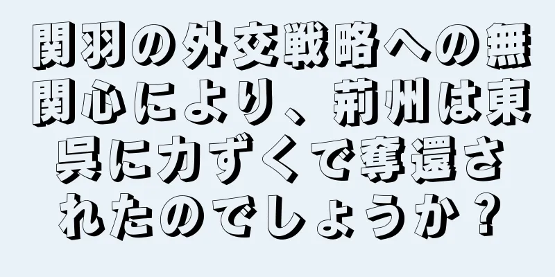 関羽の外交戦略への無関心により、荊州は東呉に力ずくで奪還されたのでしょうか？