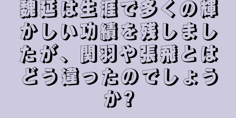 魏延は生涯で多くの輝かしい功績を残しましたが、関羽や張飛とはどう違ったのでしょうか?