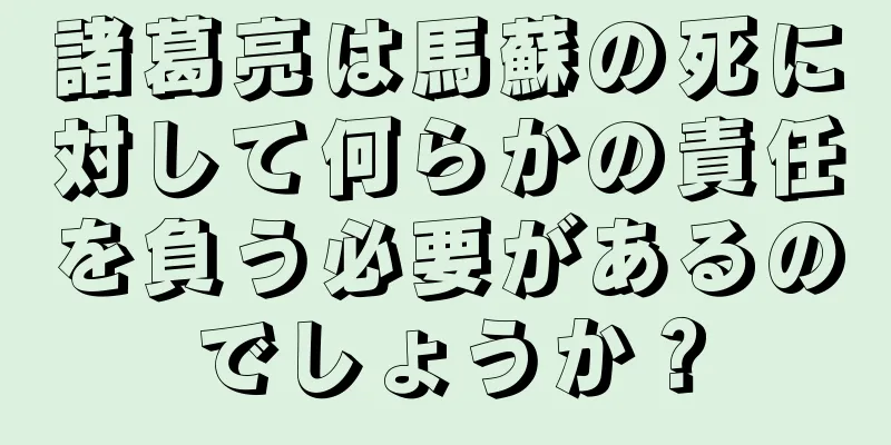 諸葛亮は馬蘇の死に対して何らかの責任を負う必要があるのでしょうか？