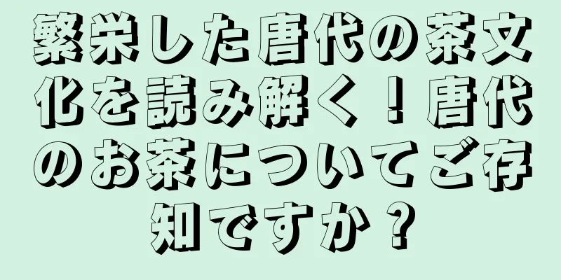 繁栄した唐代の茶文化を読み解く！唐代のお茶についてご存知ですか？