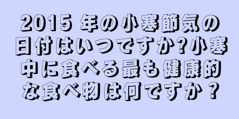 2015 年の小寒節気の日付はいつですか?小寒中に食べる最も健康的な食べ物は何ですか？