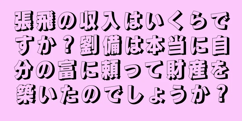 張飛の収入はいくらですか？劉備は本当に自分の富に頼って財産を築いたのでしょうか？