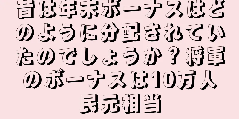昔は年末ボーナスはどのように分配されていたのでしょうか？将軍のボーナスは10万人民元相当