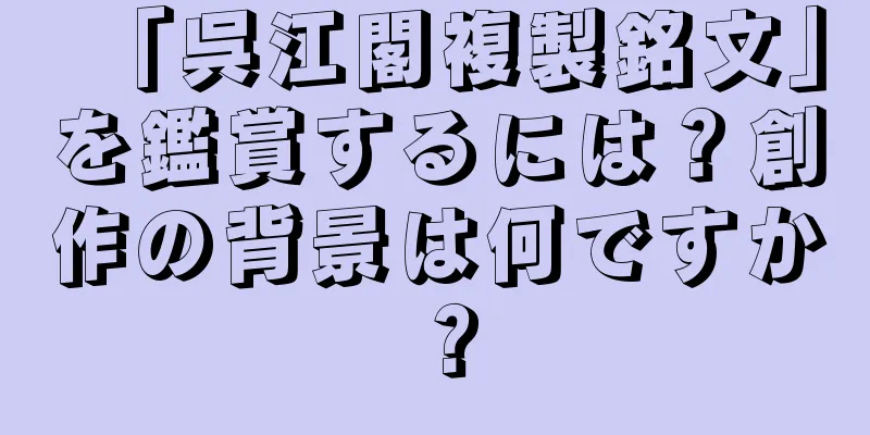 「呉江閣複製銘文」を鑑賞するには？創作の背景は何ですか？