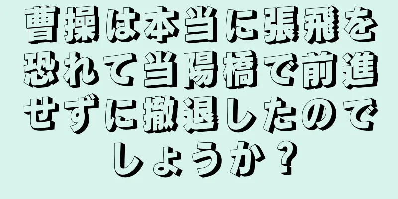 曹操は本当に張飛を恐れて当陽橋で前進せずに撤退したのでしょうか？