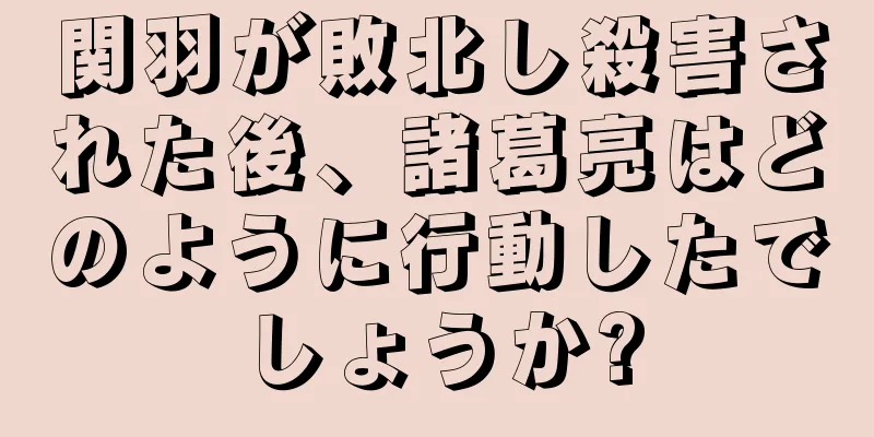 関羽が敗北し殺害された後、諸葛亮はどのように行動したでしょうか?