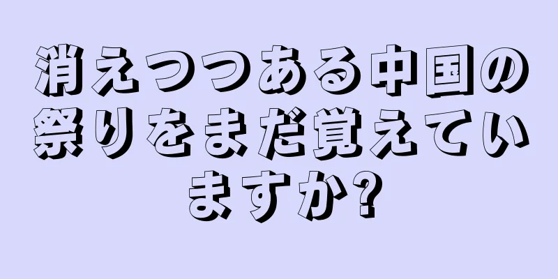 消えつつある中国の祭りをまだ覚えていますか?