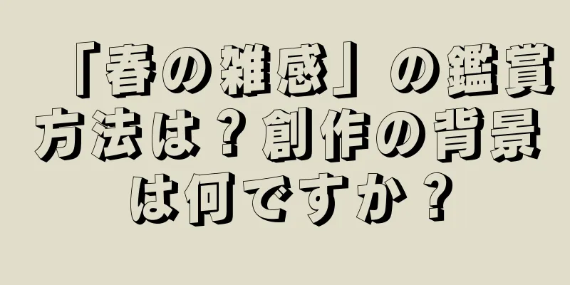 「春の雑感」の鑑賞方法は？創作の背景は何ですか？