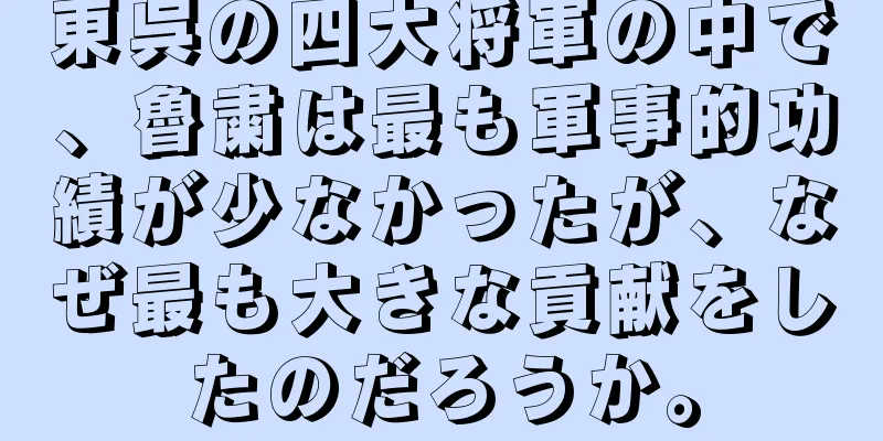 東呉の四大将軍の中で、魯粛は最も軍事的功績が少なかったが、なぜ最も大きな貢献をしたのだろうか。