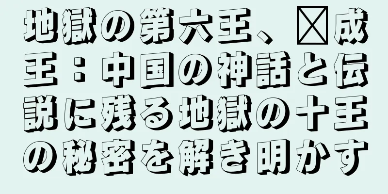 地獄の第六王、汴成王：中国の神話と伝説に残る地獄の十王の秘密を解き明かす