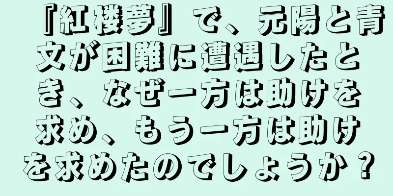 『紅楼夢』で、元陽と青文が困難に遭遇したとき、なぜ一方は助けを求め、もう一方は助けを求めたのでしょうか？