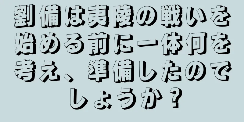 劉備は夷陵の戦いを始める前に一体何を考え、準備したのでしょうか？