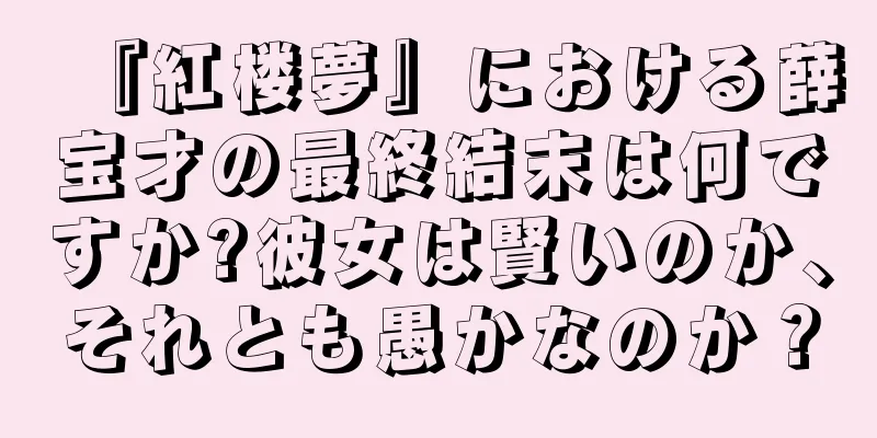 『紅楼夢』における薛宝才の最終結末は何ですか?彼女は賢いのか、それとも愚かなのか？