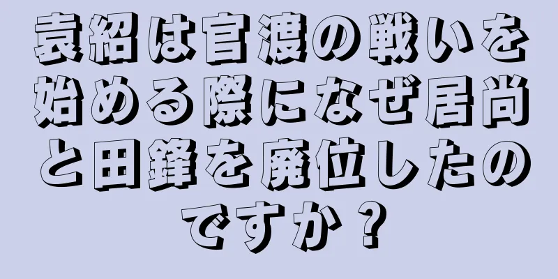 袁紹は官渡の戦いを始める際になぜ居尚と田鋒を廃位したのですか？