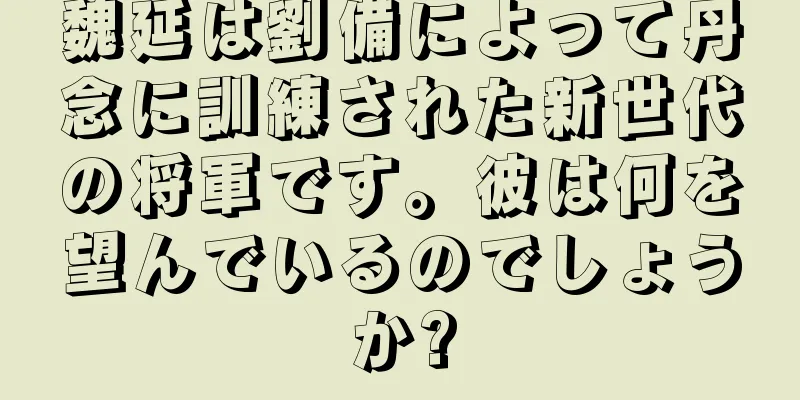 魏延は劉備によって丹念に訓練された新世代の将軍です。彼は何を望んでいるのでしょうか?