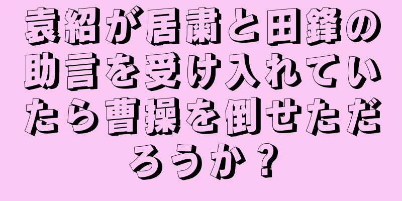 袁紹が居粛と田鋒の助言を受け入れていたら曹操を倒せただろうか？