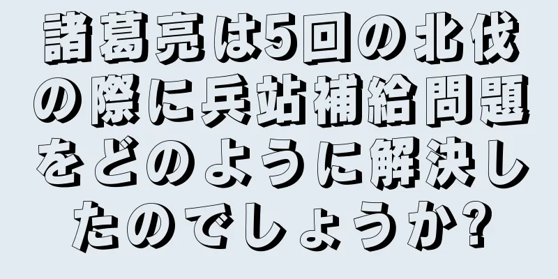 諸葛亮は5回の北伐の際に兵站補給問題をどのように解決したのでしょうか?