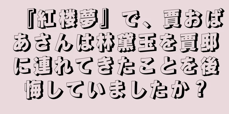 『紅楼夢』で、賈おばあさんは林黛玉を賈邸に連れてきたことを後悔していましたか？
