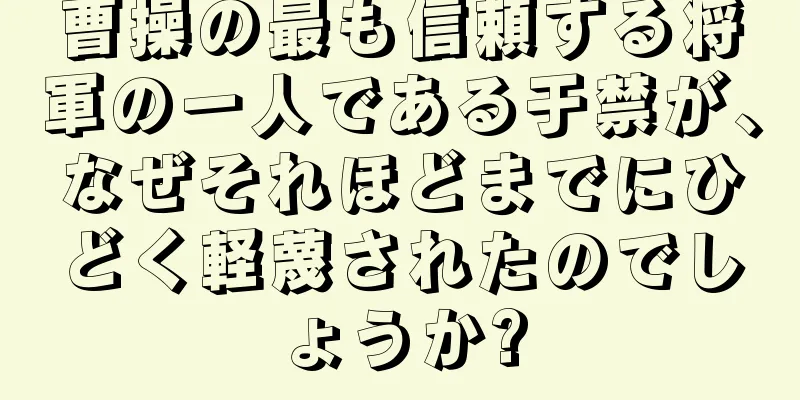 曹操の最も信頼する将軍の一人である于禁が、なぜそれほどまでにひどく軽蔑されたのでしょうか?