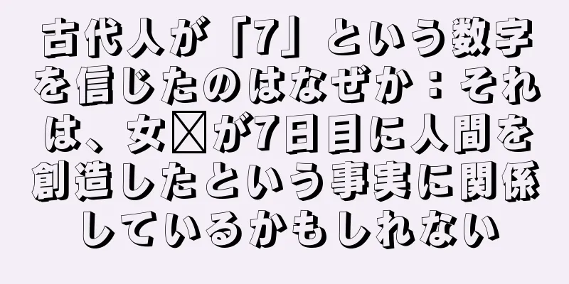 古代人が「7」という数字を信じたのはなぜか：それは、女媧が7日目に人間を創造したという事実に関係しているかもしれない
