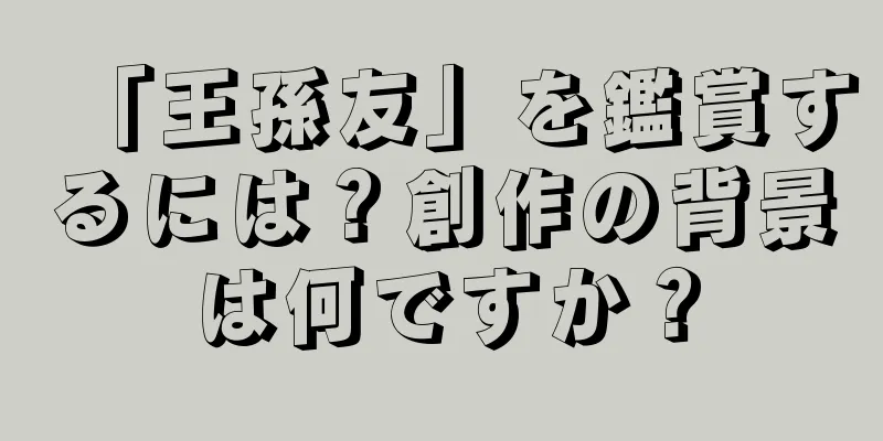 「王孫友」を鑑賞するには？創作の背景は何ですか？