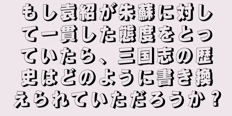 もし袁紹が朱蘇に対して一貫した態度をとっていたら、三国志の歴史はどのように書き換えられていただろうか？