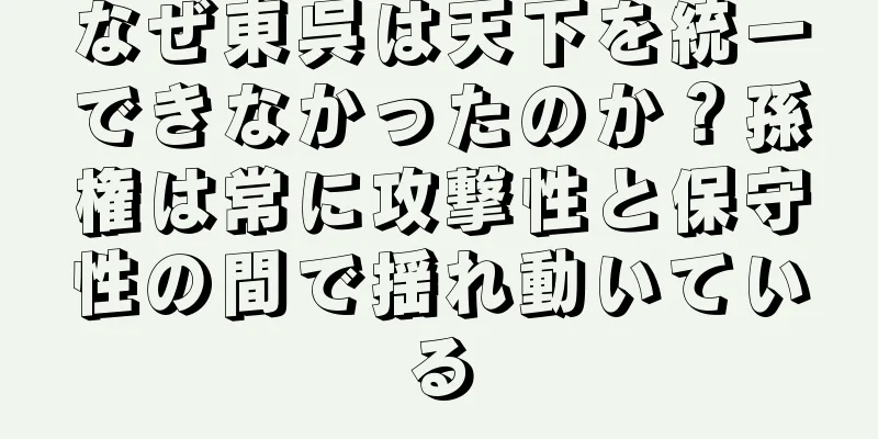 なぜ東呉は天下を統一できなかったのか？孫権は常に攻撃性と保守性の間で揺れ動いている