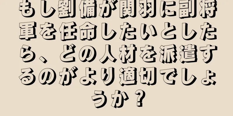 もし劉備が関羽に副将軍を任命したいとしたら、どの人材を派遣するのがより適切でしょうか？