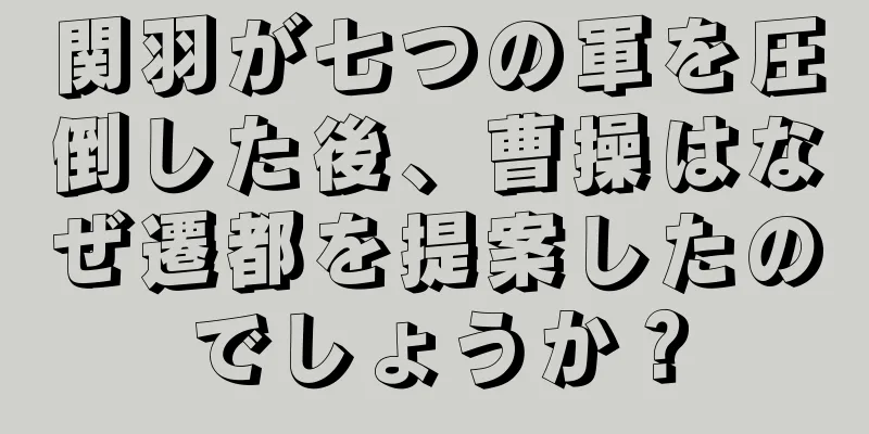 関羽が七つの軍を圧倒した後、曹操はなぜ遷都を提案したのでしょうか？