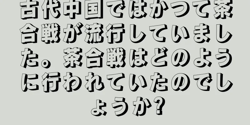 古代中国ではかつて茶合戦が流行していました。茶合戦はどのように行われていたのでしょうか?