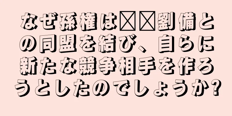 なぜ孫権は​​劉備との同盟を結び、自らに新たな競争相手を作ろうとしたのでしょうか?