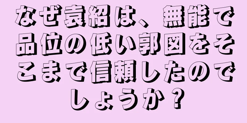 なぜ袁紹は、無能で品位の低い郭図をそこまで信頼したのでしょうか？